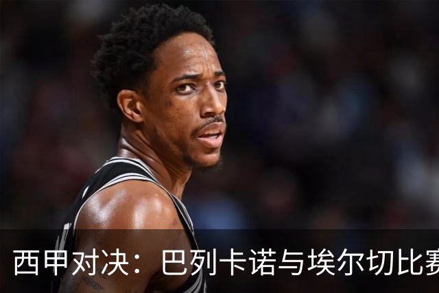 西甲对决：巴列卡诺与埃尔切比赛前瞻